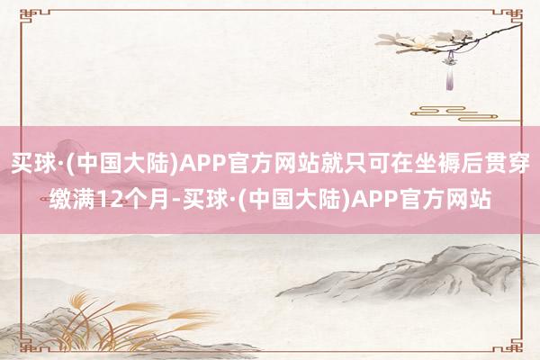 买球·(中国大陆)APP官方网站就只可在坐褥后贯穿缴满12个月-买球·(中国大陆)APP官方网站