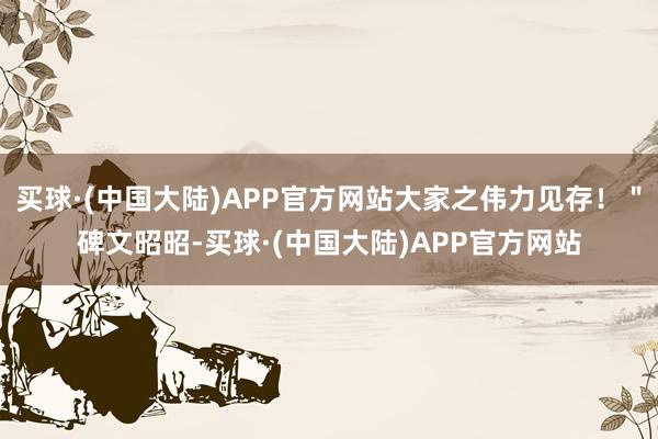 买球·(中国大陆)APP官方网站大家之伟力见存！＂碑文昭昭-买球·(中国大陆)APP官方网站