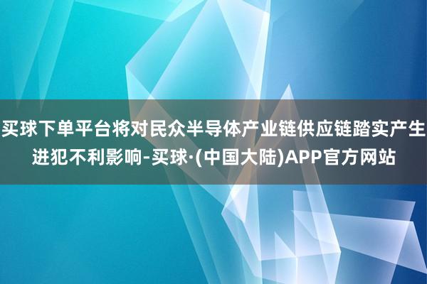 买球下单平台将对民众半导体产业链供应链踏实产生进犯不利影响-买球·(中国大陆)APP官方网站
