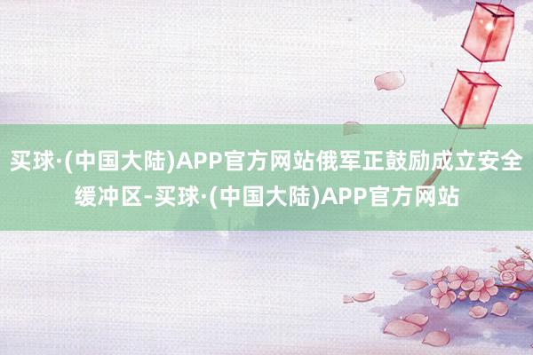 买球·(中国大陆)APP官方网站俄军正鼓励成立安全缓冲区-买球·(中国大陆)APP官方网站