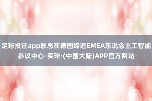 足球投注app联思在德国缔造EMEA东说念主工智能参议中心-买球·(中国大陆)APP官方网站