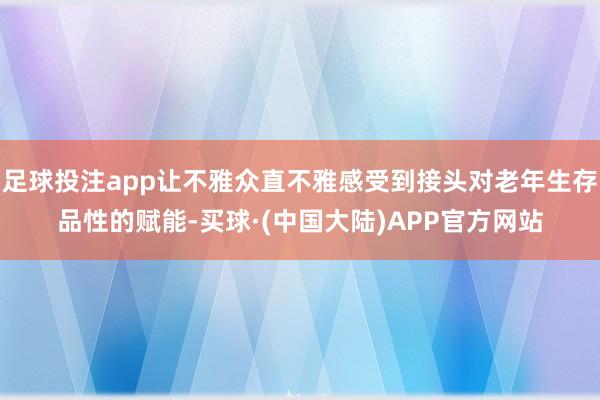 足球投注app让不雅众直不雅感受到接头对老年生存品性的赋能-买球·(中国大陆)APP官方网站