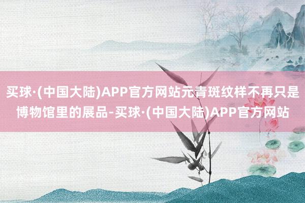 买球·(中国大陆)APP官方网站元青斑纹样不再只是博物馆里的展品-买球·(中国大陆)APP官方网站