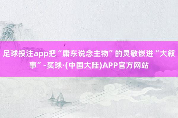 足球投注app把“庸东说念主物”的灵敏嵌进“大叙事”-买球·(中国大陆)APP官方网站
