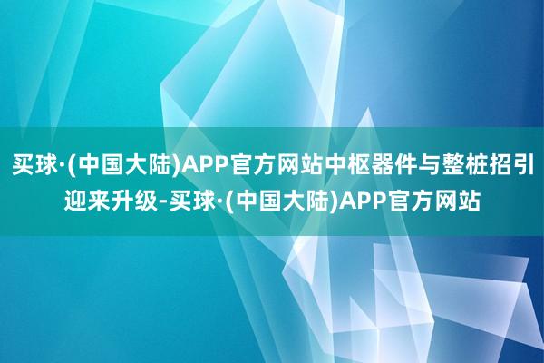 买球·(中国大陆)APP官方网站中枢器件与整桩招引迎来升级-买球·(中国大陆)APP官方网站