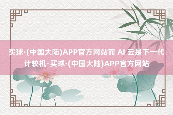 买球·(中国大陆)APP官方网站而 AI 云是下一代计较机-买球·(中国大陆)APP官方网站