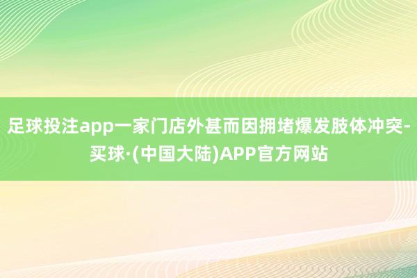 足球投注app一家门店外甚而因拥堵爆发肢体冲突-买球·(中国大陆)APP官方网站
