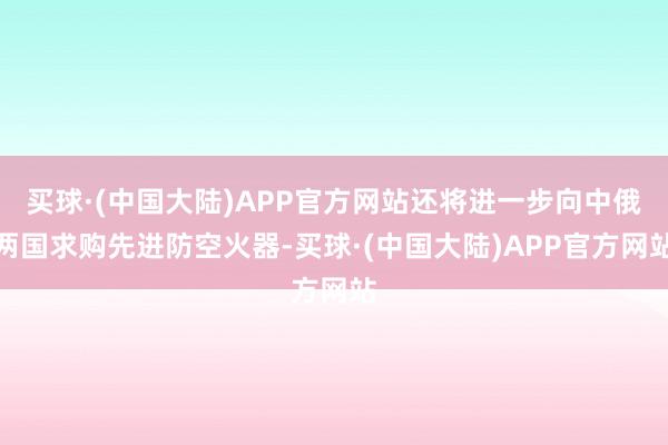 买球·(中国大陆)APP官方网站还将进一步向中俄两国求购先进防空火器-买球·(中国大陆)APP官方网站