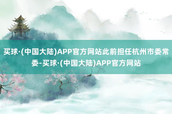 买球·(中国大陆)APP官方网站此前担任杭州市委常委-买球·(中国大陆)APP官方网站