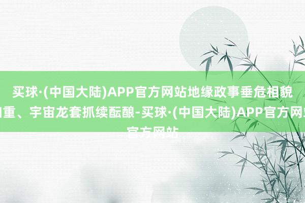 买球·(中国大陆)APP官方网站地缘政事垂危相貌加重、宇宙龙套抓续酝酿-买球·(中国大陆)APP官方网站