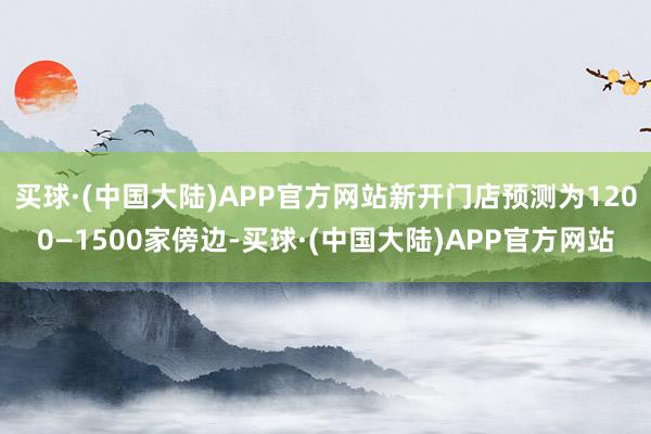 买球·(中国大陆)APP官方网站新开门店预测为1200—1500家傍边-买球·(中国大陆)APP官方网站