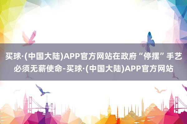 买球·(中国大陆)APP官方网站在政府“停摆”手艺必须无薪使命-买球·(中国大陆)APP官方网站