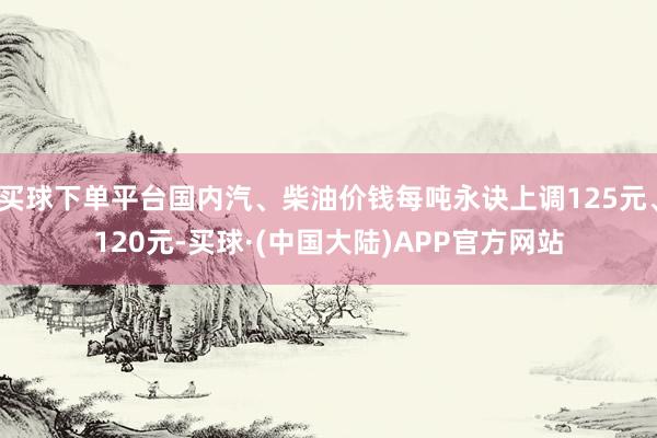 买球下单平台国内汽、柴油价钱每吨永诀上调125元、120元-买球·(中国大陆)APP官方网站