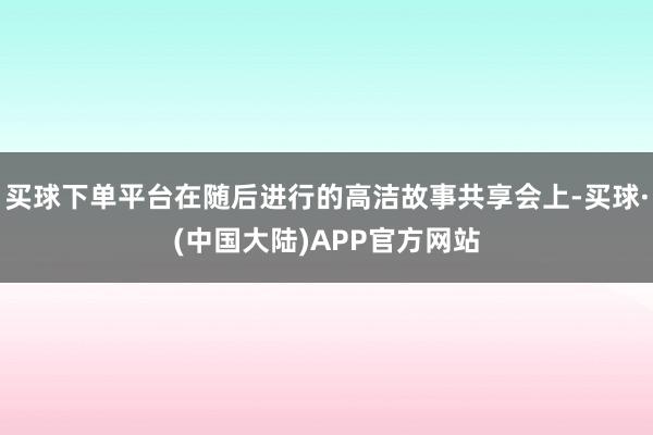 买球下单平台在随后进行的高洁故事共享会上-买球·(中国大陆)APP官方网站