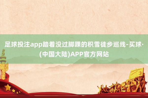 足球投注app踏着没过脚踝的积雪徒步巡线-买球·(中国大陆)APP官方网站