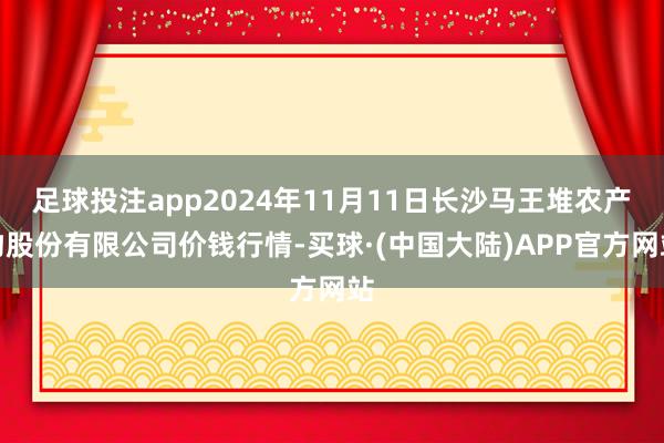 足球投注app2024年11月11日长沙马王堆农产物股份有限公司价钱行情-买球·(中国大陆)APP官方网站