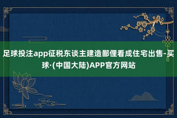 足球投注app征税东谈主建造鄙俚看成住宅出售-买球·(中国大陆)APP官方网站