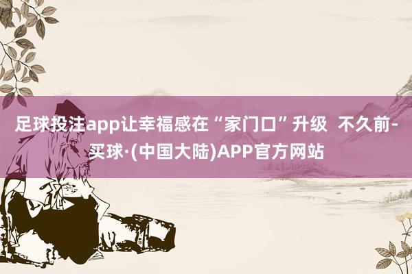 足球投注app让幸福感在“家门口”升级 不久前-买球·(中国大陆)APP官方网站