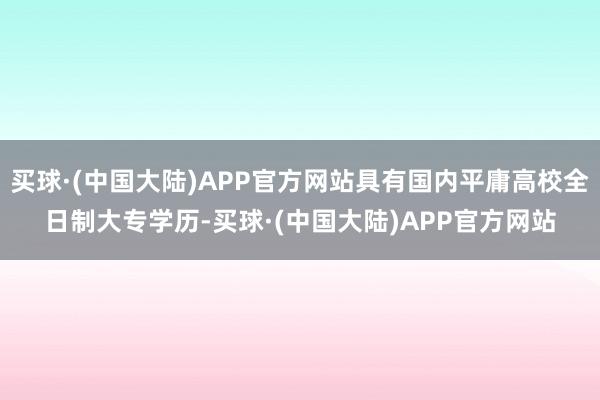 买球·(中国大陆)APP官方网站具有国内平庸高校全日制大专学历-买球·(中国大陆)APP官方网站