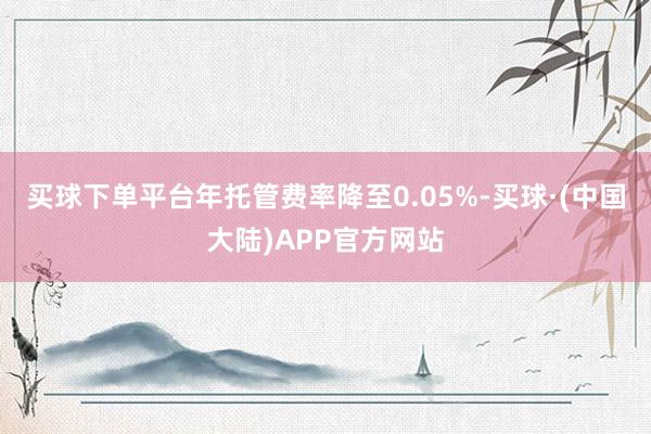 买球下单平台年托管费率降至0.05%-买球·(中国大陆)APP官方网站
