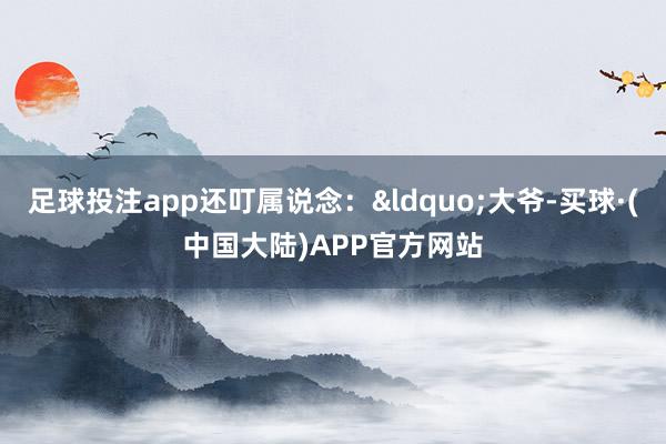 足球投注app还叮属说念：&ldquo;大爷-买球·(中国大陆)APP官方网站
