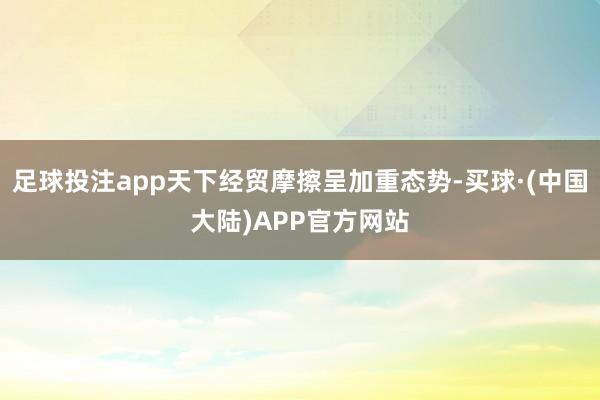 足球投注app天下经贸摩擦呈加重态势-买球·(中国大陆)APP官方网站