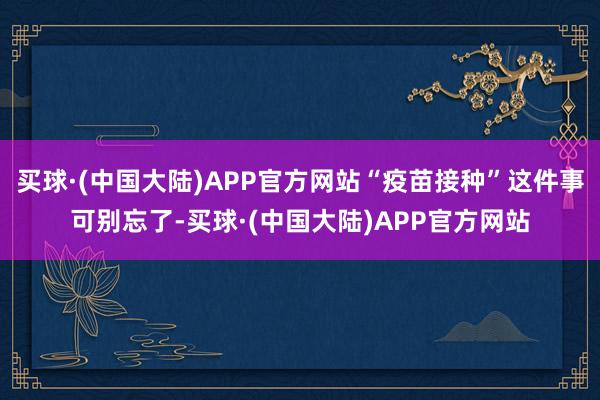 买球·(中国大陆)APP官方网站“疫苗接种”这件事可别忘了-买球·(中国大陆)APP官方网站