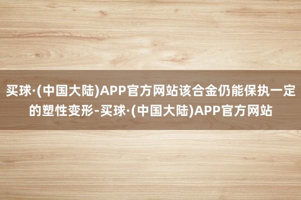买球·(中国大陆)APP官方网站该合金仍能保执一定的塑性变形-买球·(中国大陆)APP官方网站