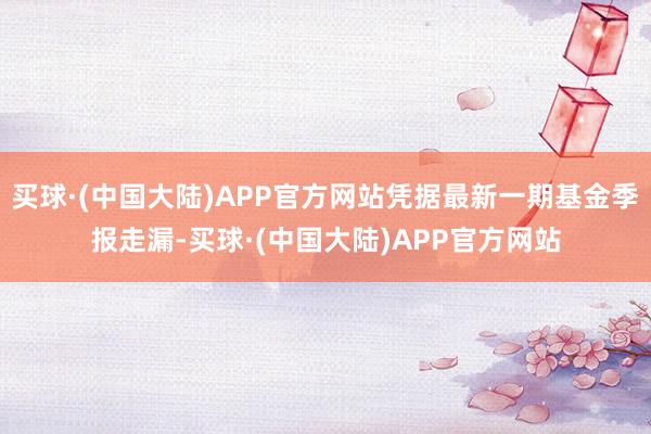 买球·(中国大陆)APP官方网站凭据最新一期基金季报走漏-买球·(中国大陆)APP官方网站