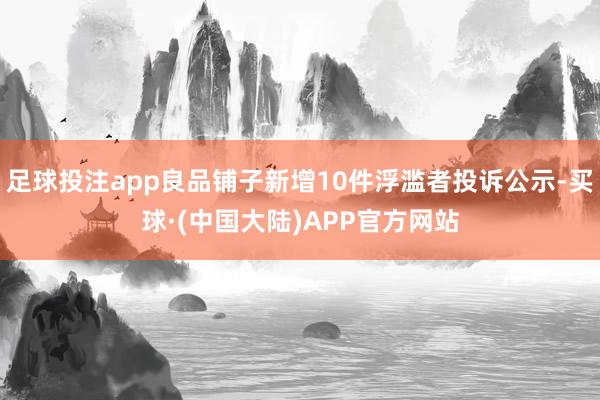 足球投注app良品铺子新增10件浮滥者投诉公示-买球·(中国大陆)APP官方网站