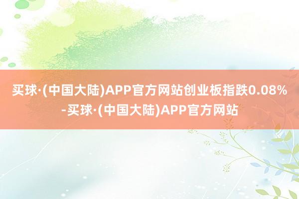 买球·(中国大陆)APP官方网站创业板指跌0.08%-买球·(中国大陆)APP官方网站