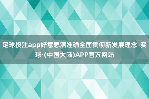 足球投注app好意思满准确全面贯彻新发展理念-买球·(中国大陆)APP官方网站