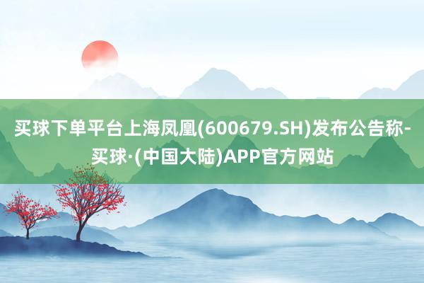 买球下单平台上海凤凰(600679.SH)发布公告称-买球·(中国大陆)APP官方网站