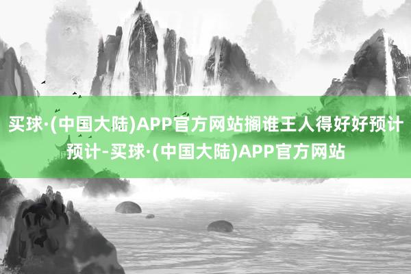 买球·(中国大陆)APP官方网站搁谁王人得好好预计预计-买球·(中国大陆)APP官方网站