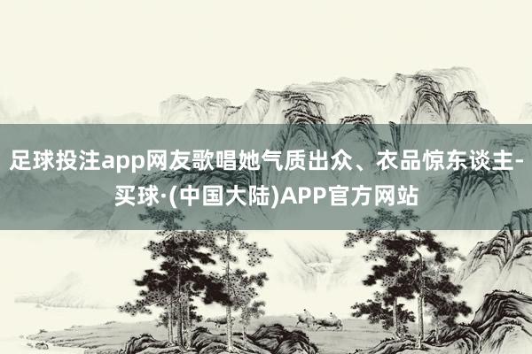 足球投注app网友歌唱她气质出众、衣品惊东谈主-买球·(中国大陆)APP官方网站