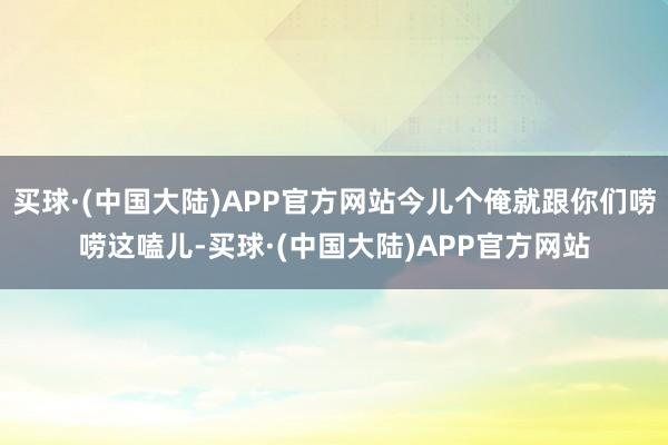 买球·(中国大陆)APP官方网站今儿个俺就跟你们唠唠这嗑儿-买球·(中国大陆)APP官方网站