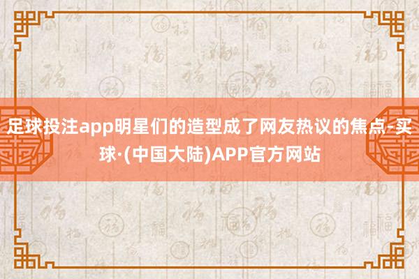 足球投注app明星们的造型成了网友热议的焦点-买球·(中国大陆)APP官方网站