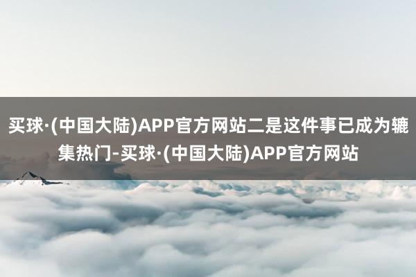 买球·(中国大陆)APP官方网站二是这件事已成为辘集热门-买球·(中国大陆)APP官方网站
