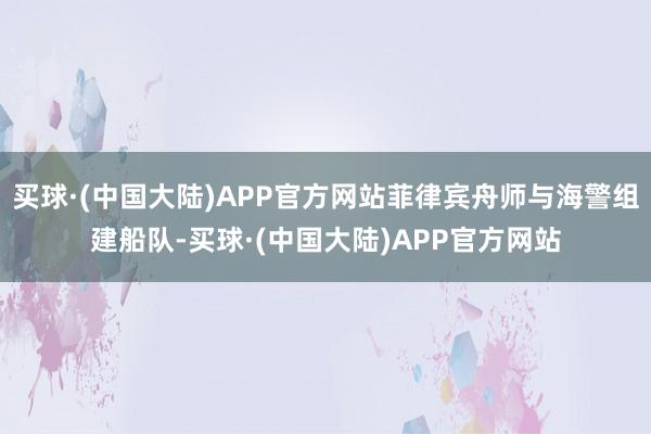 买球·(中国大陆)APP官方网站菲律宾舟师与海警组建船队-买球·(中国大陆)APP官方网站