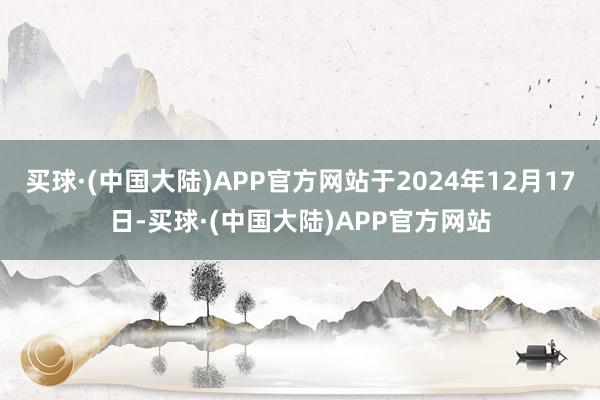 买球·(中国大陆)APP官方网站于2024年12月17日-买球·(中国大陆)APP官方网站