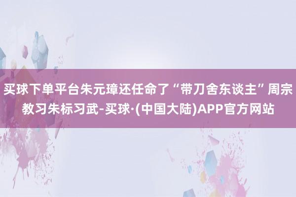买球下单平台朱元璋还任命了“带刀舍东谈主”周宗教习朱标习武-买球·(中国大陆)APP官方网站