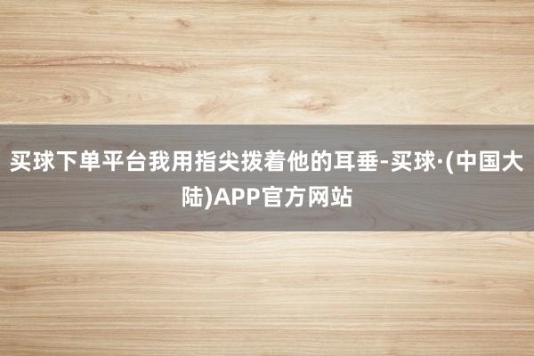买球下单平台我用指尖拨着他的耳垂-买球·(中国大陆)APP官方网站