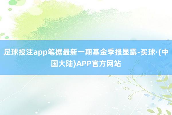 足球投注app笔据最新一期基金季报显露-买球·(中国大陆)APP官方网站