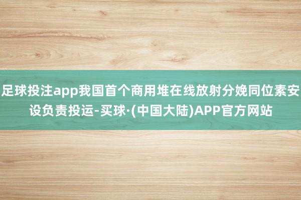 足球投注app我国首个商用堆在线放射分娩同位素安设负责投运-买球·(中国大陆)APP官方网站