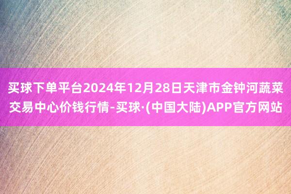 买球下单平台2024年12月28日天津市金钟河蔬菜交易中心价钱行情-买球·(中国大陆)APP官方网站