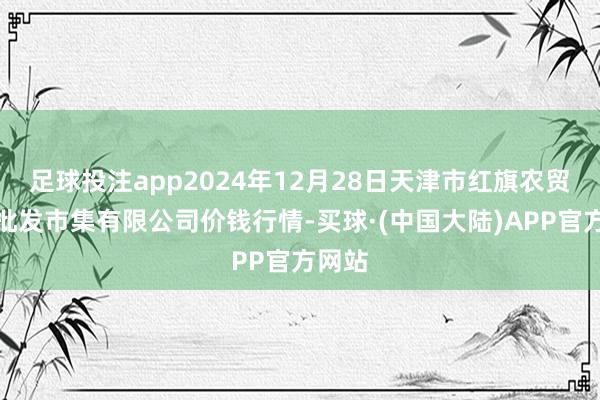 足球投注app2024年12月28日天津市红旗农贸概括批发市集有限公司价钱行情-买球·(中国大陆)APP官方网站