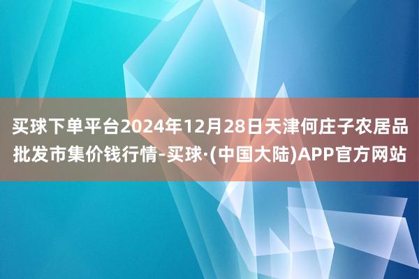 买球下单平台2024年12月28日天津何庄子农居品批发市集价钱行情-买球·(中国大陆)APP官方网站
