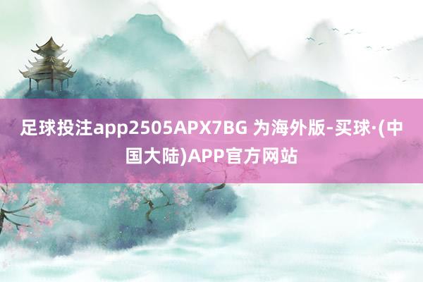 足球投注app2505APX7BG 为海外版-买球·(中国大陆)APP官方网站