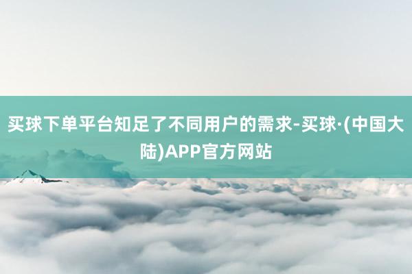 买球下单平台知足了不同用户的需求-买球·(中国大陆)APP官方网站