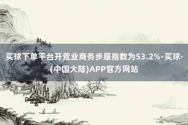 买球下单平台开荒业商务步履指数为53.2%-买球·(中国大陆)APP官方网站